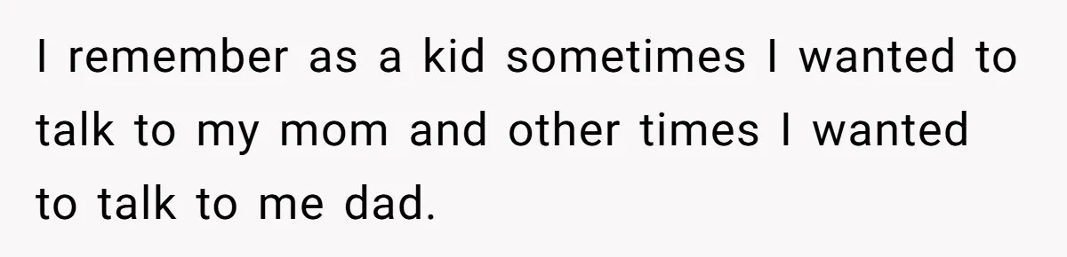I remember as a kid sometimes I wanted to talk to my mom and other times I wanted to talk to me dad.