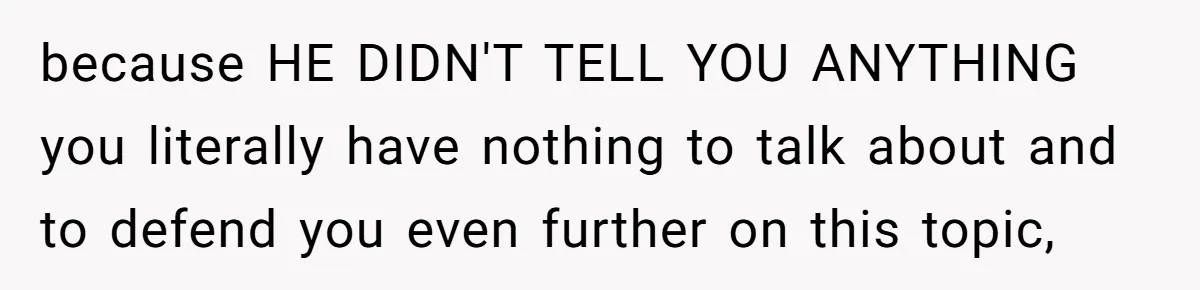 because HE DIDN'T TELL YOU ANYTHING you literally have nothing to talk about and to defend you even further on this topic,
