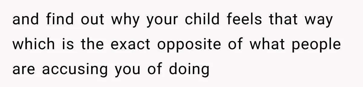 and find out why your child feels that way which is the exact opposite of what people are accusing you of doing ​