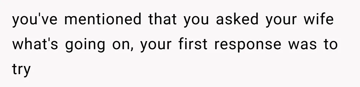 you've mentioned that you asked your wife what's going on, your first response was to try