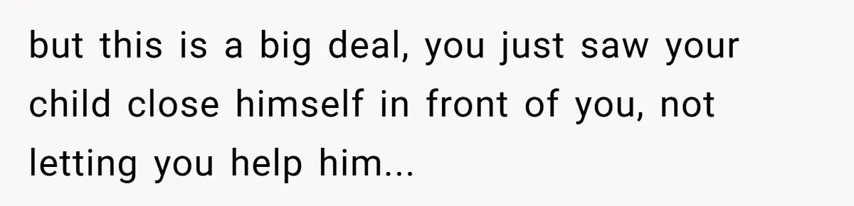 but this is a big deal, you just saw your child close himself in front of you, not letting you help him...
