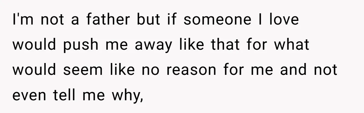 I'm not a father but if someone I love would push me away like that for what would seem like no reason for me and not even tell me why,