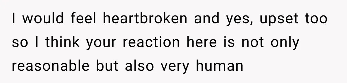 I would feel heartbroken and yes, upset too so I think your reaction here is not only reasonable but also very human