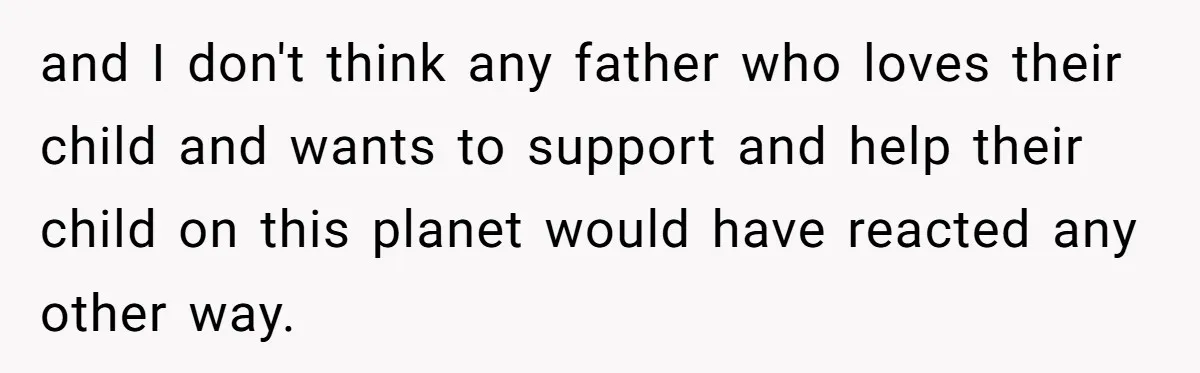 and I don't think any father who loves their child and wants to support and help their child on this planet would have reacted any other way.