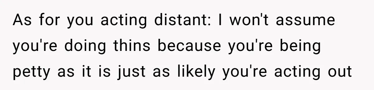 ​As for you acting distant: I won't assume you're doing thins because you're being petty as it is just as likely you're acting out