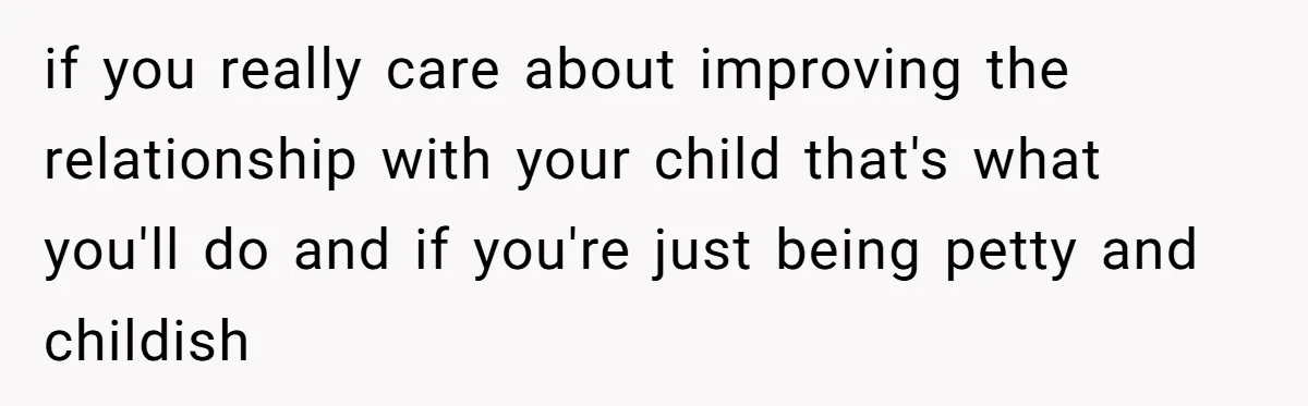 if you really care about improving the relationship with your child that's what you'll do and if you're just being petty and childish