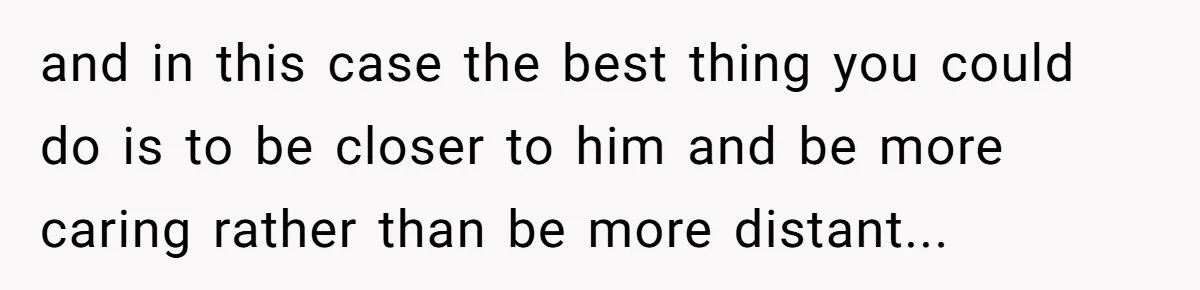 and in this case the best thing you could do is to be closer to him and be more caring rather than be more distant...
