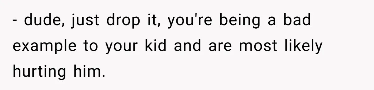 - dude, just drop it, you're being a bad example to your kid and are most likely hurting him.