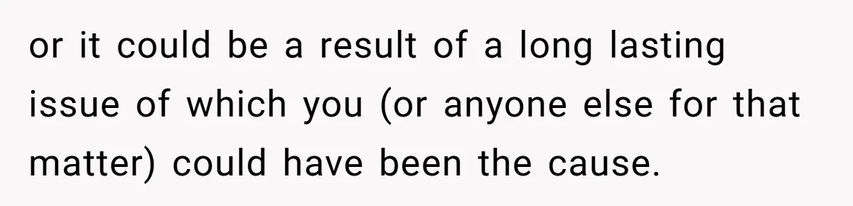 or it could be a result of a long lasting issue of which you (or anyone else for that matter) could have been the cause.