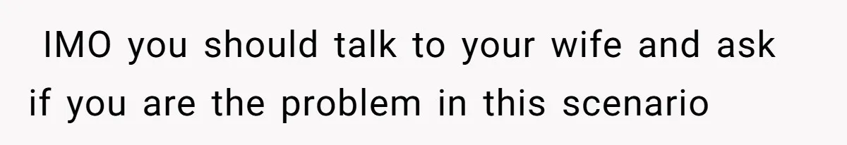 ​ IMO you should talk to your wife and ask if you are the problem in this scenario