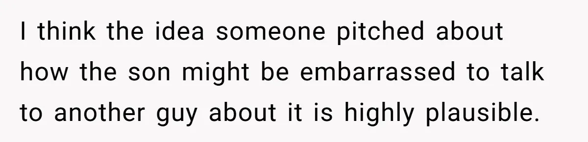 I think the idea someone pitched about how the son might be embarrassed to talk to another guy about it is highly plausible.