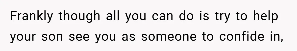 Frankly though all you can do is try to help your son see you as someone to confide in,