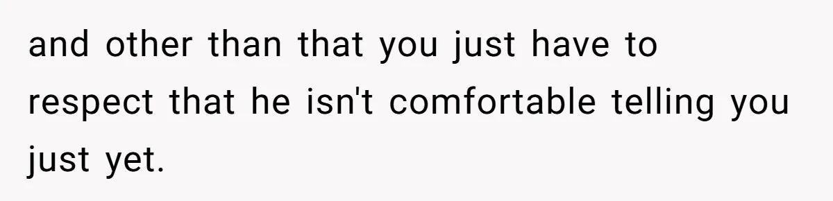 and other than that you just have to respect that he isn't comfortable telling you just yet.
