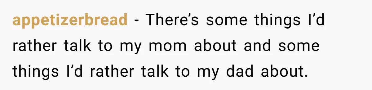 appetizerbread − There’s some things I’d rather talk to my mom about and some things I’d rather talk to my dad about.