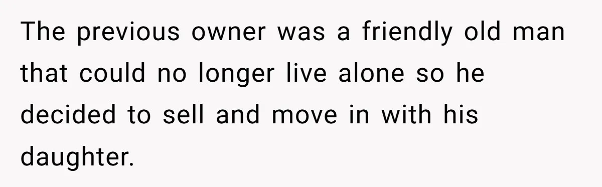 The previous owner was a friendly old man that could no longer live alone so he decided to sell and move in with his daughter.