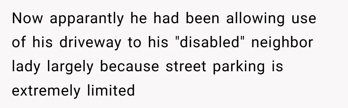 Now apparantly he had been allowing use of his driveway to his "disabled" neighbor lady largely because street parking is extremely limited