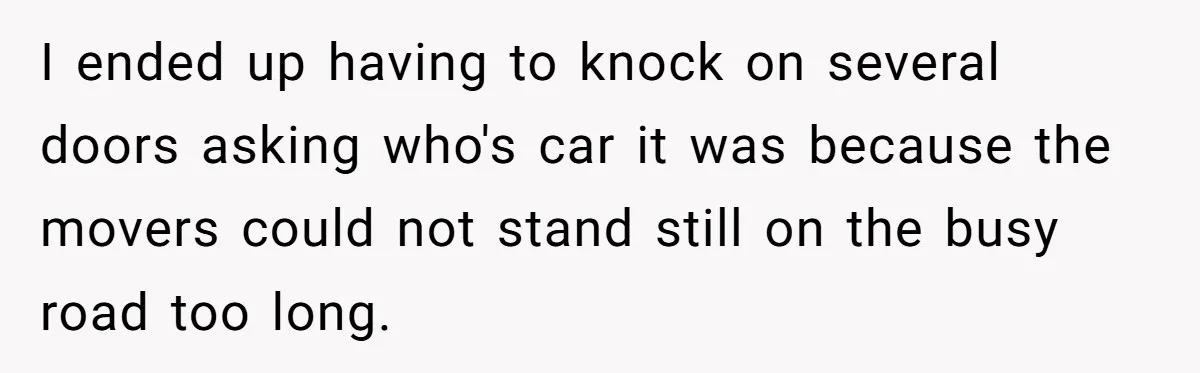 I ended up having to knock on several doors asking who's car it was because the movers could not stand still on the busy road too long.