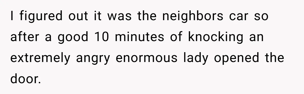 I figured out it was the neighbors car so after a good 10 minutes of knocking an extremely angry enormous lady opened the door.