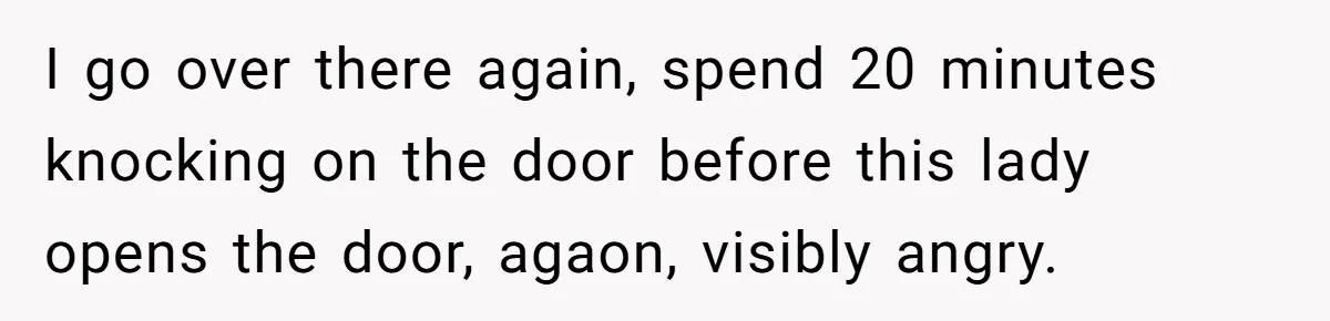 I go over there again, spend 20 minutes knocking on the door before this lady opens the door, agaon, visibly angry.