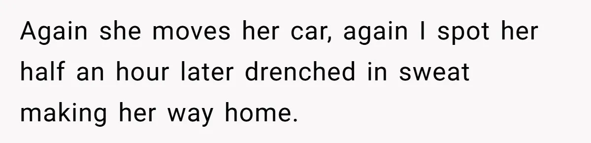 Again she moves her car, again I spot her half an hour later drenched in sweat making her way home.