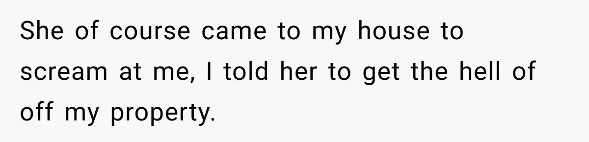 She of course came to my house to scream at me, I told her to get the hell of off my property.