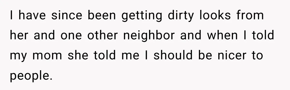 I have since been getting dirty looks from her and one other neighbor and when I told my mom she told me I should be nicer to people.