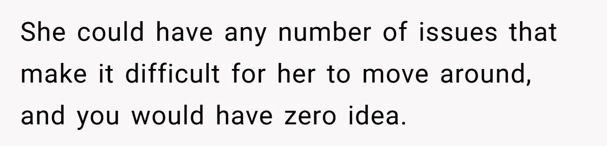 She could have any number of issues that make it difficult for her to move around, and you would have zero idea.