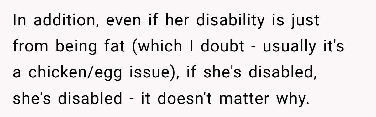 In addition, even if her disability is just from being fat (which I doubt - usually it's a chicken/egg issue), if she's disabled, she's disabled - it doesn't matter why.