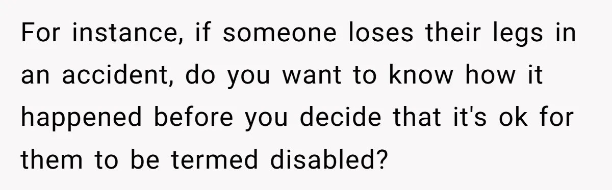 For instance, if someone loses their legs in an accident, do you want to know how it happened before you decide that it's ok for them to be termed disabled?