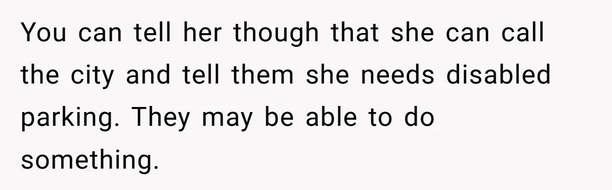 You can tell her though that she can call the city and tell them she needs disabled parking. They may be able to do something.