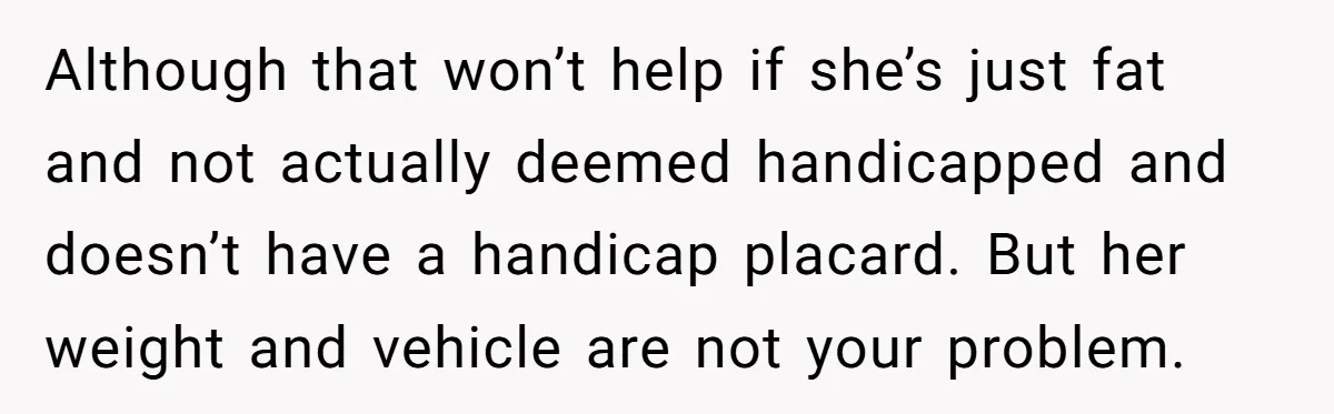 Although that won’t help if she’s just fat and not actually deemed handicapped and doesn’t have a handicap placard. But her weight and vehicle are not your problem.
