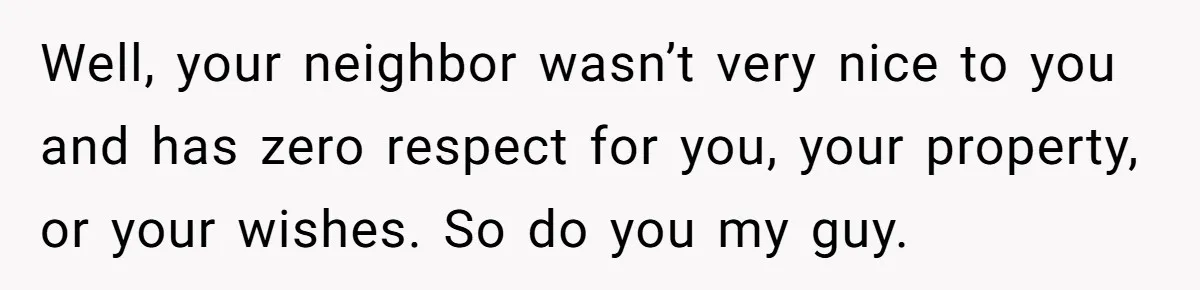 Well, your neighbor wasn’t very nice to you and has zero respect for you, your property, or your wishes. So do you my guy.