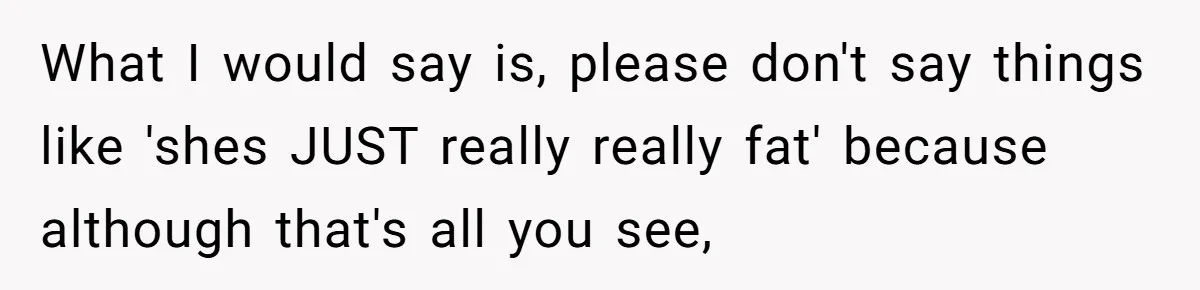 What I would say is, please don't say things like 'shes JUST really really fat' because although that's all you see,