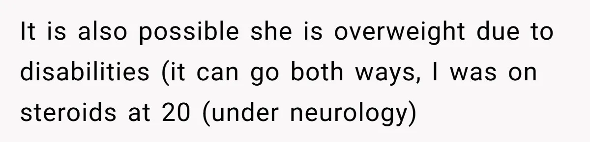 It is also possible she is overweight due to disabilities (it can go both ways, I was on steroids at 20 (under neurology)
