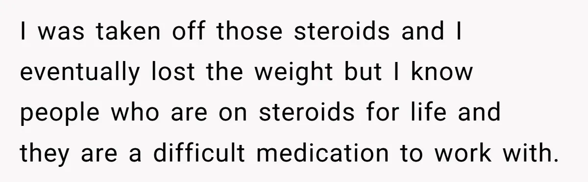 I was taken off those steroids and I eventually lost the weight but I know people who are on steroids for life and they are a difficult medication to work...