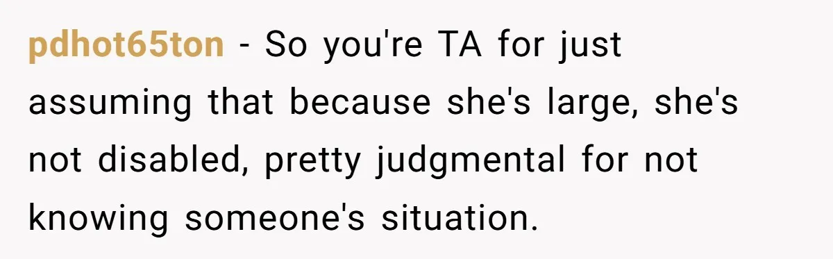 pdhot65ton − So you're TA for just assuming that because she's large, she's not disabled, pretty judgmental for not knowing someone's situation.