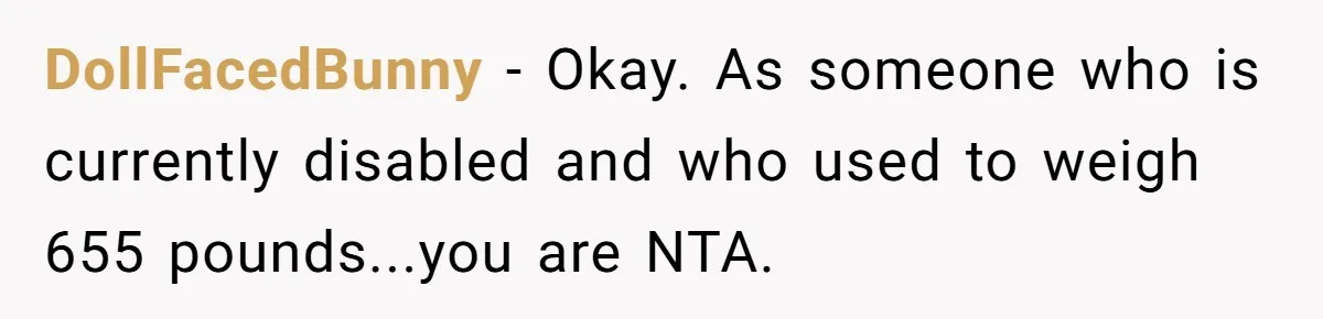DollFacedBunny − Okay. As someone who is currently disabled and who used to weigh 655 pounds...you are NTA.