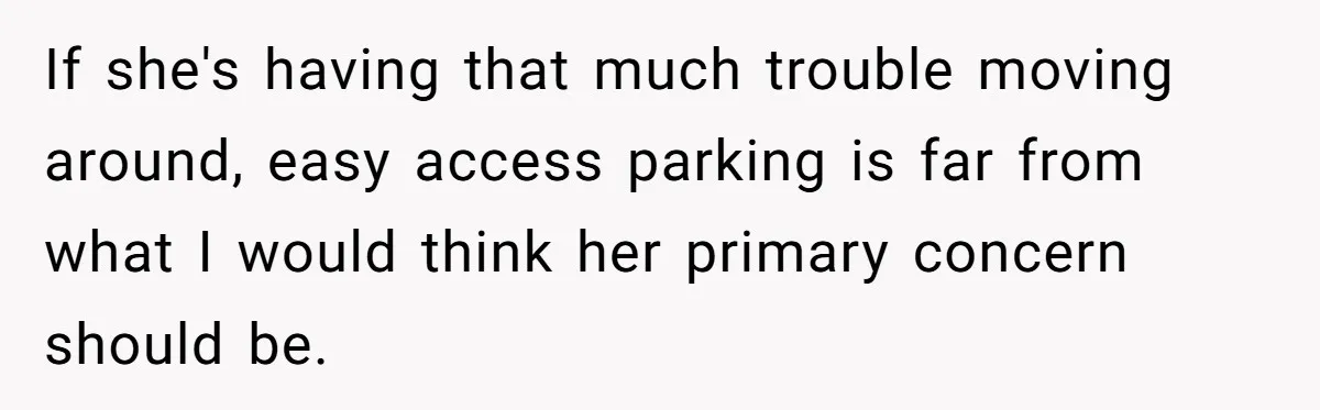 If she's having that much trouble moving around, easy access parking is far from what I would think her primary concern should be.