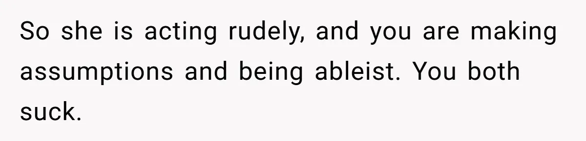 So she is acting rudely, and you are making assumptions and being ableist. You both suck.