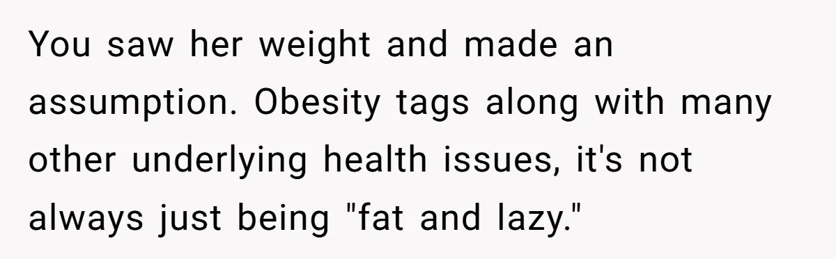 You saw her weight and made an assumption. Obesity tags along with many other underlying health issues, it's not always just being "fat and lazy."