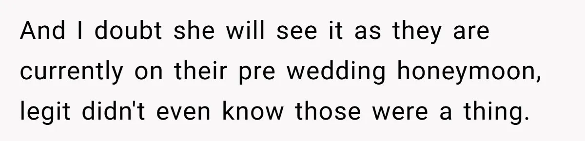 And I doubt she will see it as they are currently on their pre wedding honeymoon, legit didn't even know those were a thing.