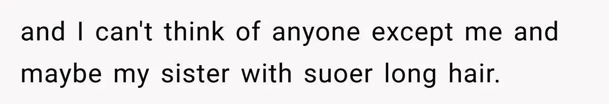 and I can't think of anyone except me and maybe my sister with suoer long hair.