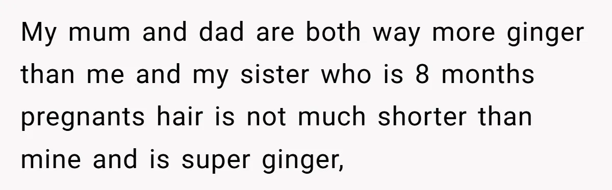 My mum and dad are both way more ginger than me and my sister who is 8 months pregnants hair is not much shorter than mine and is super ginger,