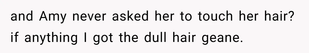 and Amy never asked her to touch her hair? if anything I got the dull hair geane.