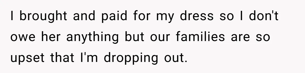 I brought and paid for my dress so I don't owe her anything but our families are so upset that I'm dropping out.
