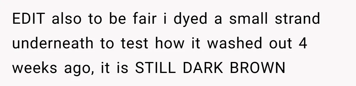 EDIT also to be fair i dyed a small strand underneath to test how it washed out 4 weeks ago, it is STILL DARK BROWN