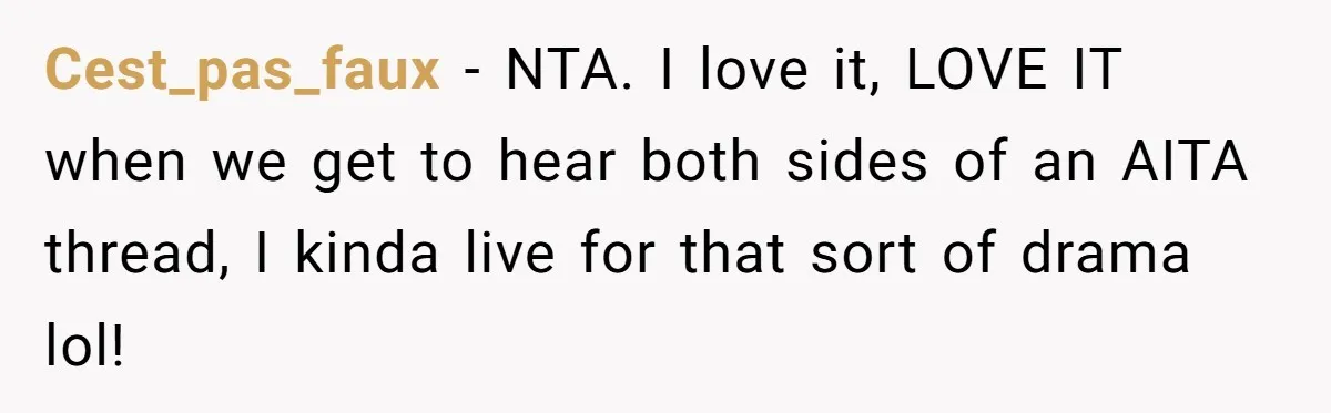 Cest_pas_faux − NTA. I love it, LOVE IT when we get to hear both sides of an AITA thread, I kinda live for that sort of drama lol!