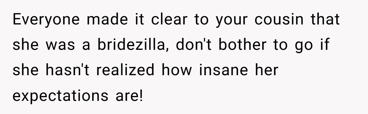 Everyone made it clear to your cousin that she was a bridezilla, don't bother to go if she hasn't realized how insane her expectations are!