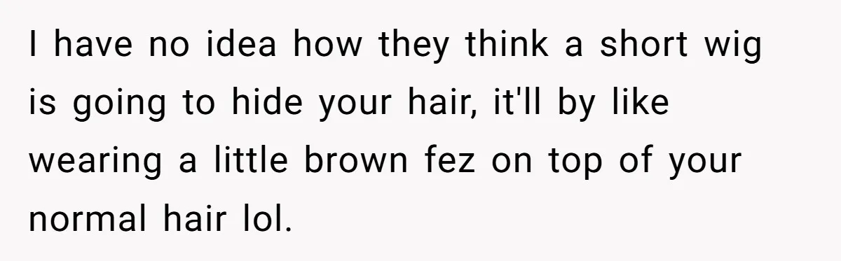 I have no idea how they think a short wig is going to hide your hair, it'll by like wearing a little brown fez on top of your normal hair...