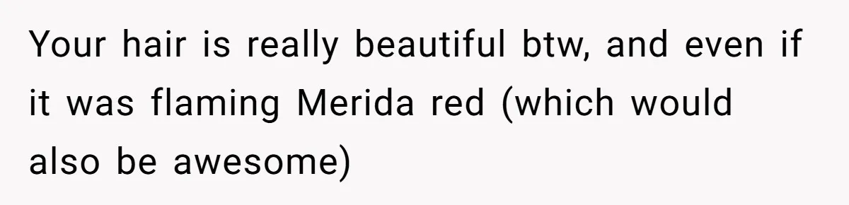 Your hair is really beautiful btw, and even if it was flaming Merida red (which would also be awesome)